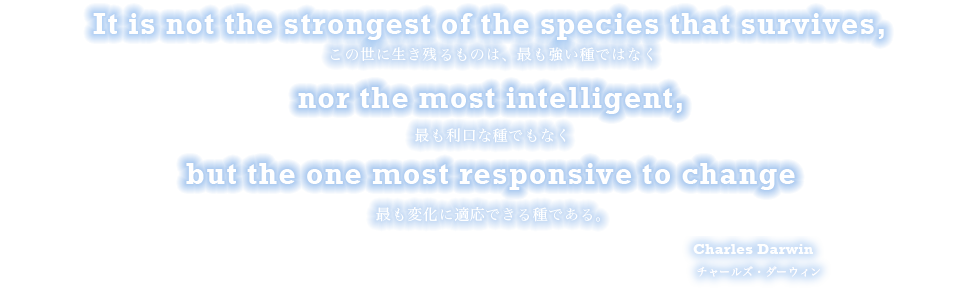 It is not the strongest of the species that survives, この世に生き残るものは、最も強い種ではなく nor the most intelligent,　最も利口な種でもなく but the ones most responsive to change. 最も変化に適応できる種である